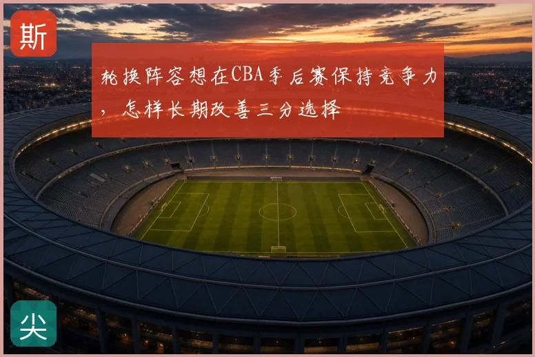 轮换阵容想在CBA季后赛保持竞争力，怎样长期改善三分选择